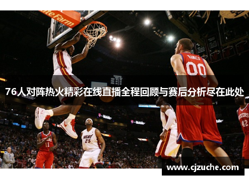 76人对阵热火精彩在线直播全程回顾与赛后分析尽在此处