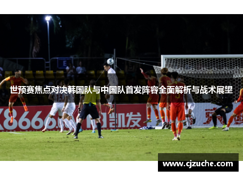 世预赛焦点对决韩国队与中国队首发阵容全面解析与战术展望